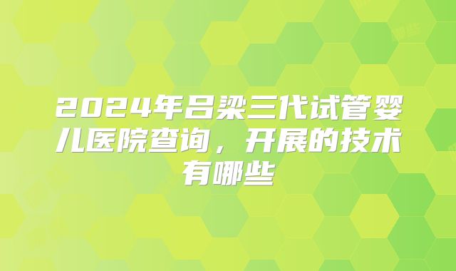 2024年吕梁三代试管婴儿医院查询，开展的技术有哪些