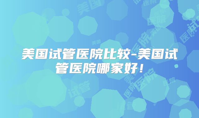 美国试管医院比较-美国试管医院哪家好！