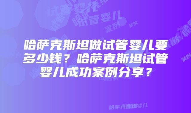 哈萨克斯坦做试管婴儿要多少钱?哈萨克斯坦试管婴儿成功案例分享?
