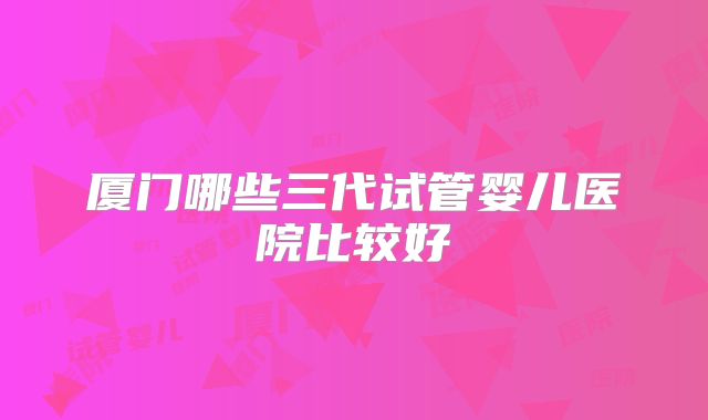 厦门哪些三代试管婴儿医院比较好