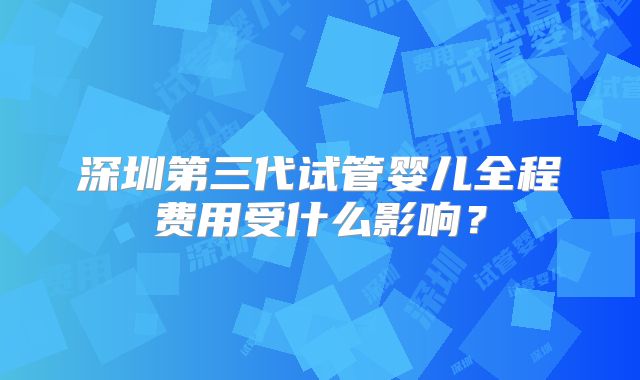 深圳第三代试管婴儿全程费用受什么影响?