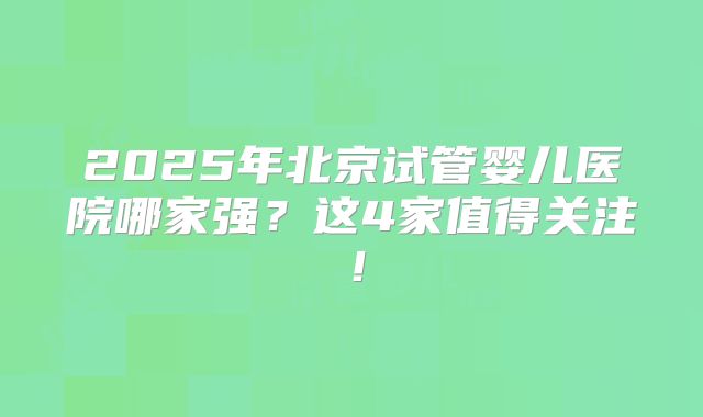 2025年北京试管婴儿医院哪家强?这4家值得关注!