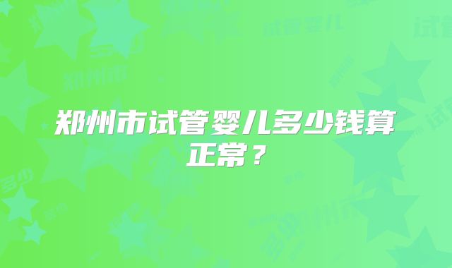 郑州市试管婴儿多少钱算正常?