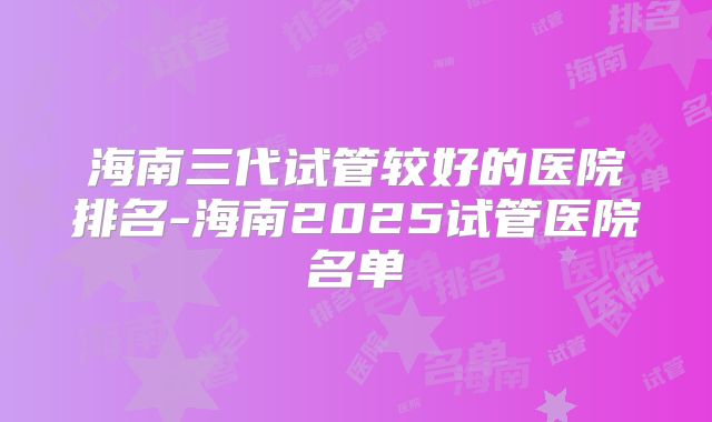 海南三代试管较好的医院排名-海南2025试管医院名单