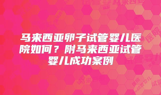 马来西亚卵子试管婴儿医院如何?附马来西亚试管婴儿成功案例
