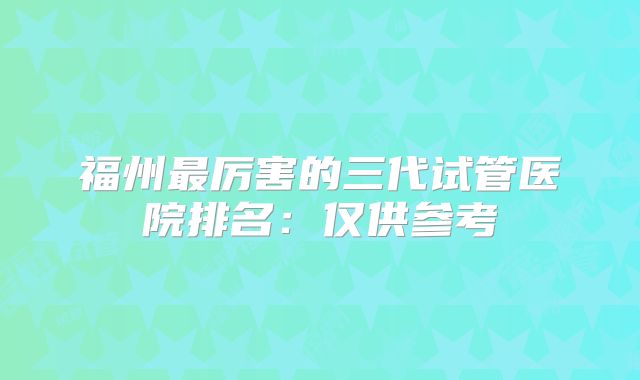 福州最厉害的三代试管医院排名:仅供参考