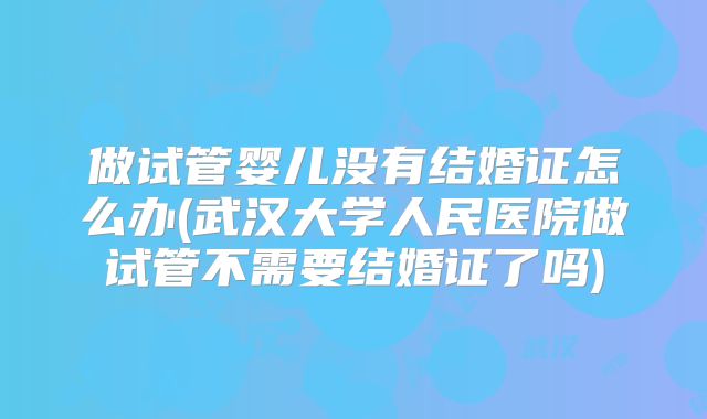 做试管婴儿没有结婚证怎么办(武汉大学人民医院做试管不需要结婚证了吗)