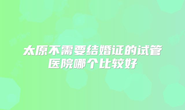 太原不需要结婚证的试管医院哪个比较好
