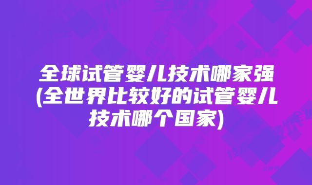 全球试管婴儿技术哪家强(全世界比较好的试管婴儿技术哪个国家)