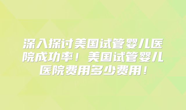 深入探讨美国试管婴儿医院成功率!美国试管婴儿医院费用多少费用!