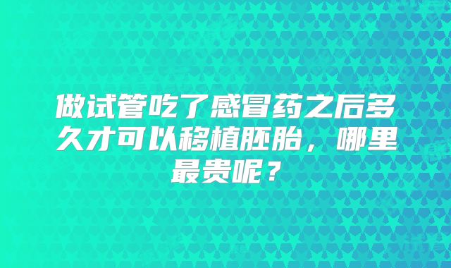 做试管吃了感冒药之后多久才可以移植胚胎，哪里最贵呢？