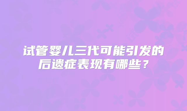 试管婴儿三代可能引发的后遗症表现有哪些?