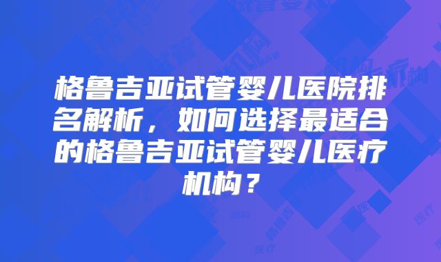 格鲁吉亚试管婴儿医院排名解析，如何选择最适合的格鲁吉亚试管婴儿医疗机构？