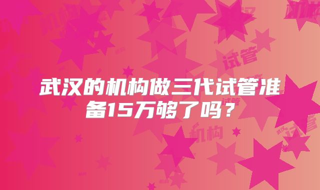武汉的机构做三代试管准备15万够了吗?