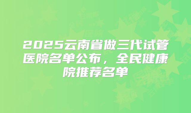 2025云南省做三代试管医院名单公布，全民健康院推荐名单