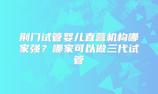 荆门试管婴儿直营机构哪家强?哪家可以做三代试管