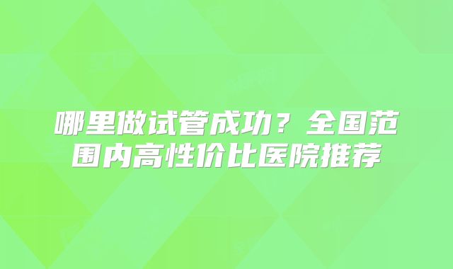哪里做试管成功?全国范围内高性价比医院推荐