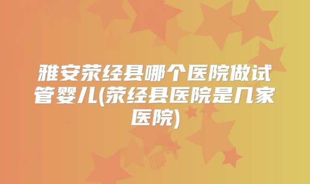 雅安荥经县哪个医院做试管婴儿(荥经县医院是几家医院)