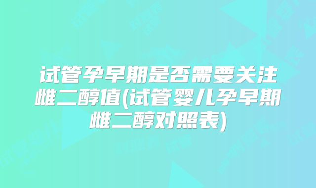 试管孕早期是否需要关注雌二醇值(试管婴儿孕早期雌二醇对照表)