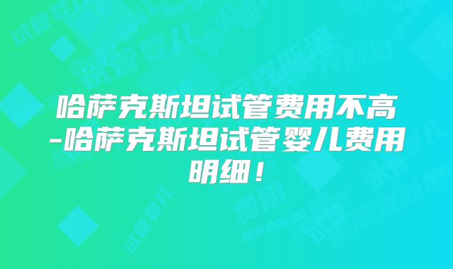 哈萨克斯坦试管费用不高-哈萨克斯坦试管婴儿费用明细!