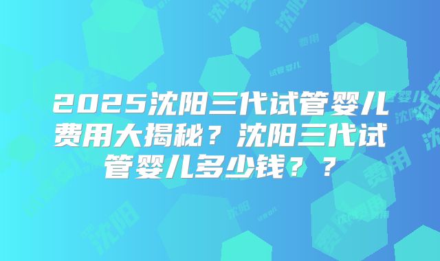 2025沈阳三代试管婴儿费用大揭秘?沈阳三代试管婴儿多少钱??