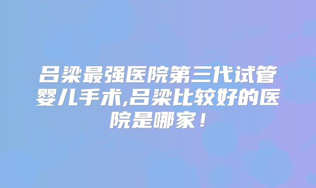 吕梁最强医院第三代试管婴儿手术,吕梁比较好的医院是哪家！