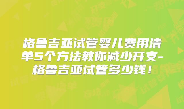 格鲁吉亚试管婴儿费用清单5个方法教你减少开支-格鲁吉亚试管多少钱!