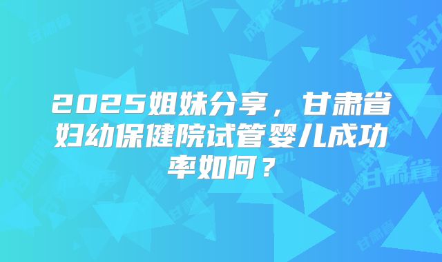 2025姐妹分享,甘肃省妇幼保健院试管婴儿成功率如何?