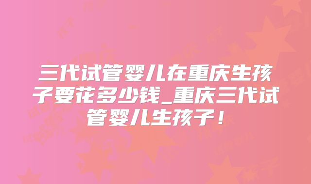 三代试管婴儿在重庆生孩子要花多少钱_重庆三代试管婴儿生孩子！