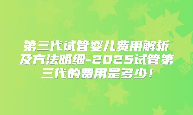 第三代试管婴儿费用解析及方法明细-2025试管第三代的费用是多少！