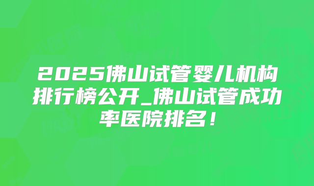 2025佛山试管婴儿机构排行榜公开_佛山试管成功率医院排名!