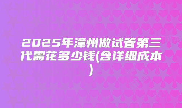 2025年漳州做试管第三代需花多少钱(含详细成本)