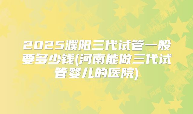 2025濮阳三代试管一般要多少钱(河南能做三代试管婴儿的医院)