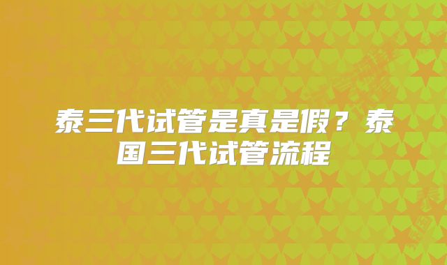 泰三代试管是真是假?泰国三代试管流程