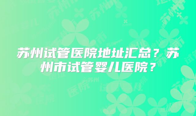 苏州试管医院地址汇总?苏州市试管婴儿医院?