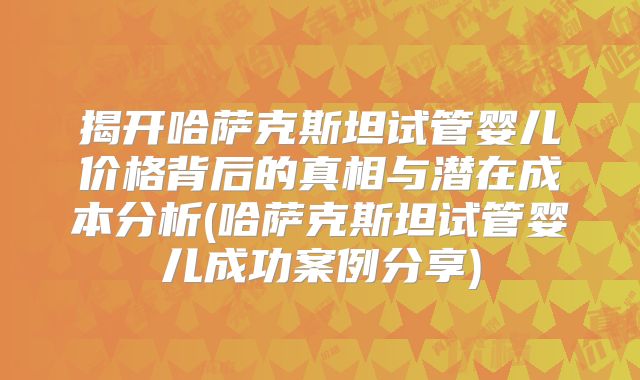 揭开哈萨克斯坦试管婴儿价格背后的真相与潜在成本分析(哈萨克斯坦试管婴儿成功案例分享)