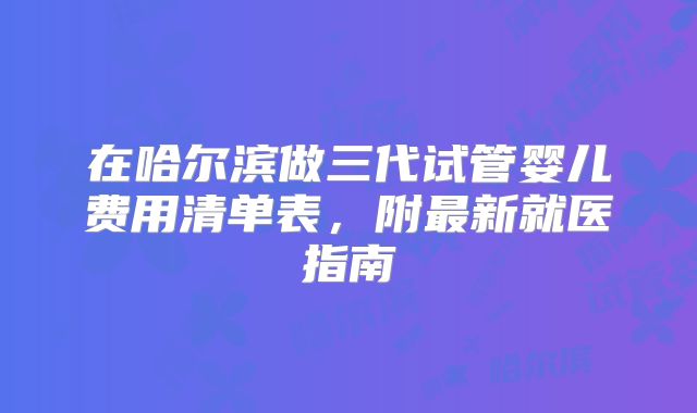 在哈尔滨做三代试管婴儿费用清单表,附最新就医指南