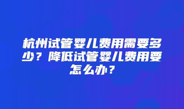 杭州试管婴儿费用需要多少?降低试管婴儿费用要怎么办?