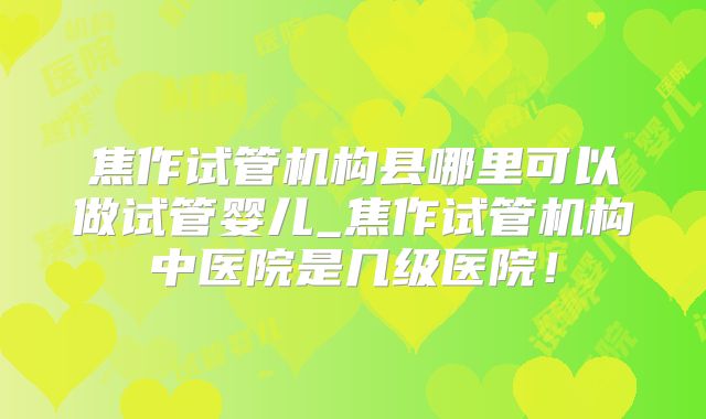 焦作试管机构县哪里可以做试管婴儿_焦作试管机构中医院是几级医院!