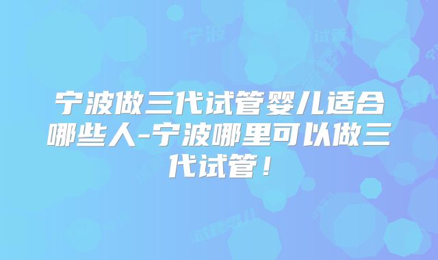 宁波做三代试管婴儿适合哪些人-宁波哪里可以做三代试管!