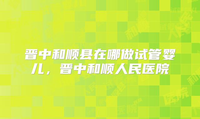 晋中和顺县在哪做试管婴儿，晋中和顺人民医院