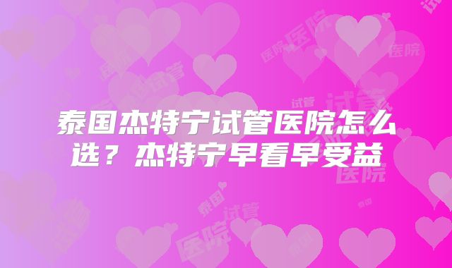 泰国杰特宁试管医院怎么选?杰特宁早看早受益
