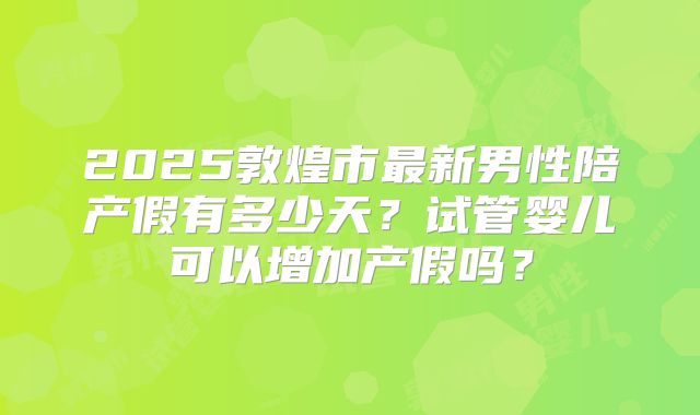 2025敦煌市最新男性陪产假有多少天?试管婴儿可以增加产假吗?