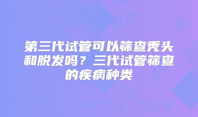 第三代试管可以筛查秃头和脱发吗?三代试管筛查的疾病种类