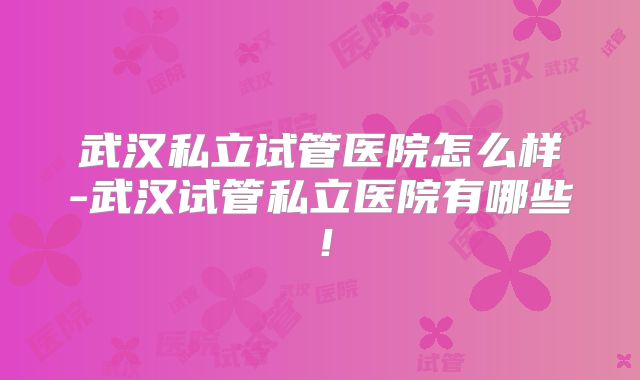 武汉私立试管医院怎么样-武汉试管私立医院有哪些!