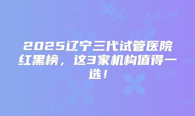 2025辽宁三代试管医院红黑榜，这3家机构值得一选！