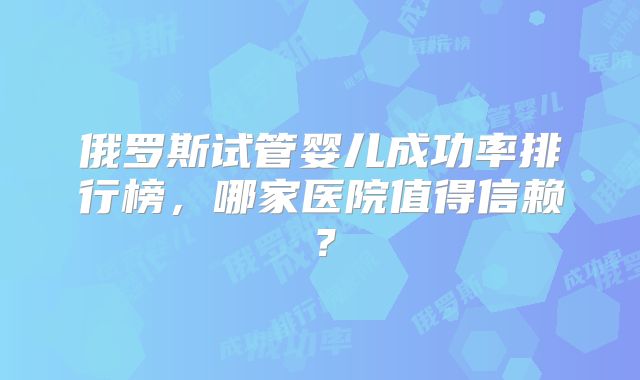 俄罗斯试管婴儿成功率排行榜,哪家医院值得信赖?