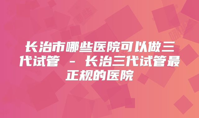 长治市哪些医院可以做三代试管 - 长治三代试管最正规的医院