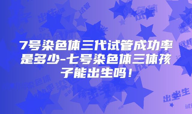 7号染色体三代试管成功率是多少-七号染色体三体孩子能出生吗!