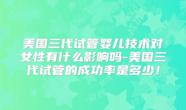 美国三代试管婴儿技术对女性有什么影响吗-美国三代试管的成功率是多少!